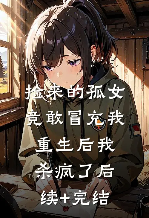 捡来的孤女竟敢冒充我，重生后我杀疯了后续+完结