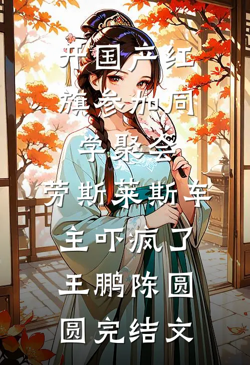 开国产红旗参加同学聚会，劳斯莱斯车主吓疯了王鹏陈圆圆完结文
