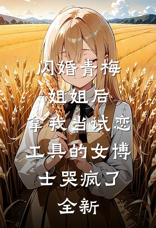 闪婚青梅姐姐后，拿我当试恋工具的女博士哭疯了。全新