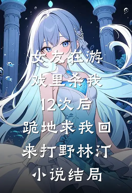 女友在游戏里杀我12次后，跪地求我回来打野林汀小说结局