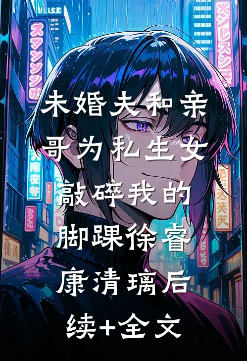 未婚夫和亲哥为私生女敲碎我的脚踝徐睿康清璃后续+全文