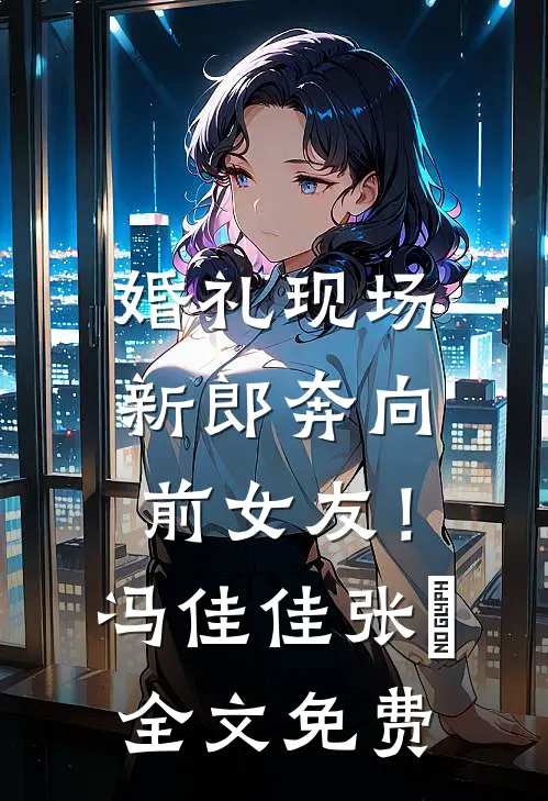 婚礼现场，新郎奔向前女友！冯佳佳张玥全文免费