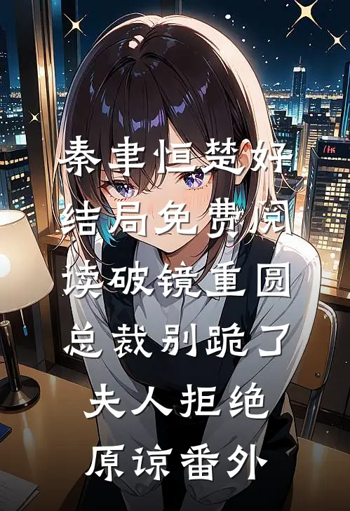 秦聿恒楚好结局免费阅读破镜重圆：总裁别跪了，夫人拒绝原谅番外