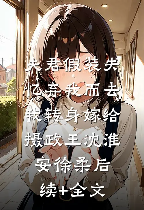 夫君假装失忆弃我而去，我转身嫁给摄政王沈淮安徐柔后续+全文