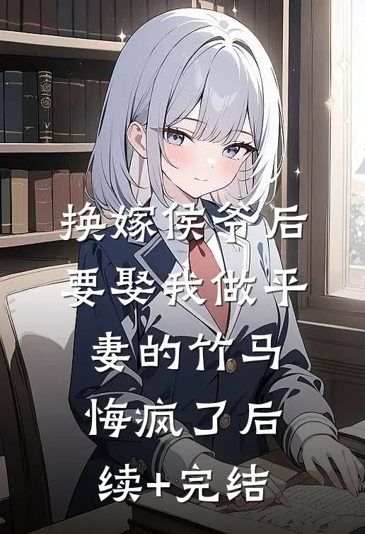 换嫁侯爷后，要娶我做平妻的竹马悔疯了后续+完结