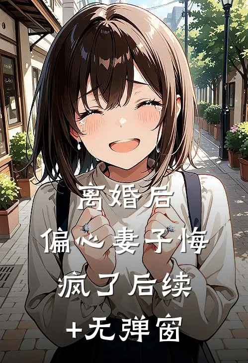 离婚后，偏心妻子悔疯了后续+无弹窗