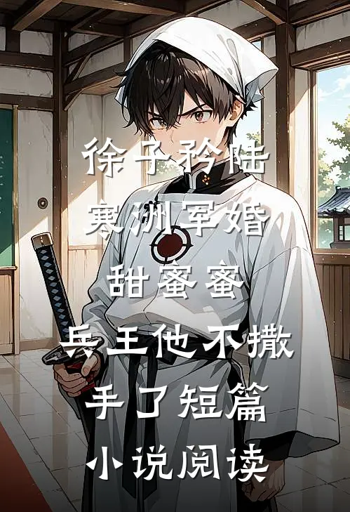 徐子矜陆寒洲军婚甜蜜蜜,兵王他不撒手了短篇小说阅读