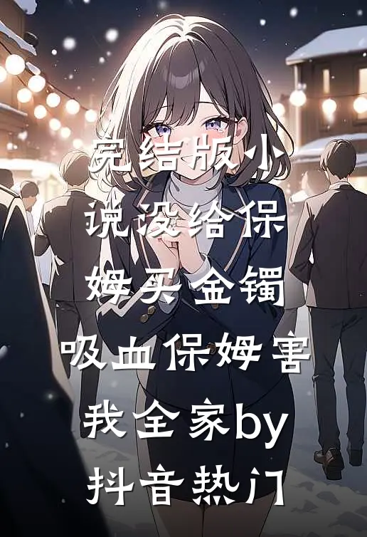 完结版小说没给保姆买金镯，吸血保姆害我全家by抖音热门