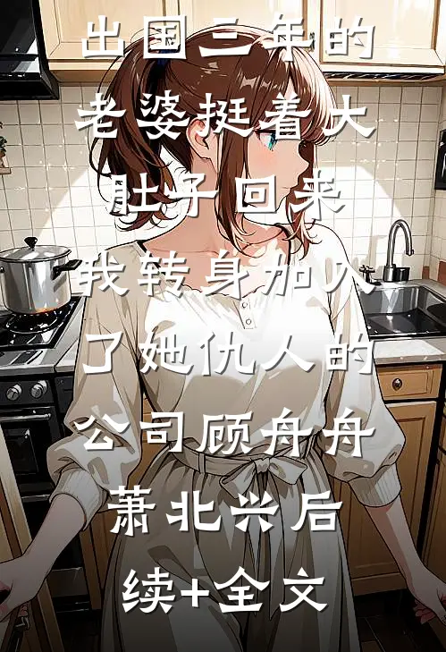 出国三年的老婆挺着大肚子回来，我转身加入了她仇人的公司顾舟舟萧北兴后续+全文