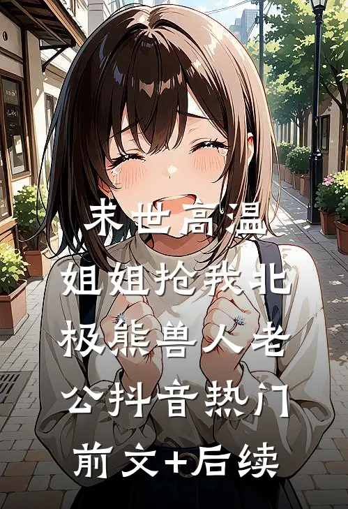 末世高温，姐姐抢我北极熊兽人老公抖音热门前文+后续