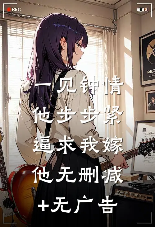 一见钟情，他步步紧逼求我嫁他无删减+无广告