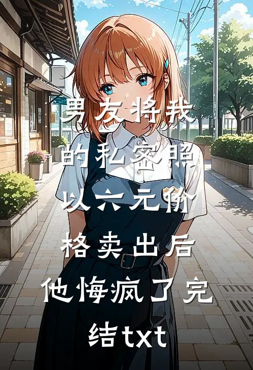 男友将我的私密照以六元价格卖出后，他悔疯了完结txt