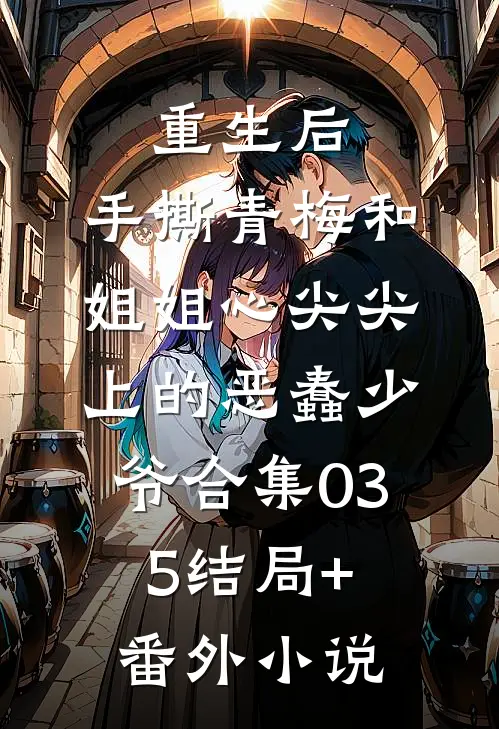 重生后，手撕青梅和姐姐心尖尖上的恶蠢少爷合集035结局+番外小说