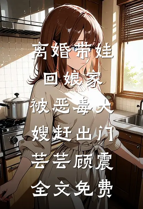 离婚带娃回娘家，被恶毒大嫂赶出门芸芸顾震全文免费