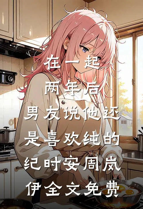 在一起两年后，男友说他还是喜欢纯的纪时安周岚伊全文免费