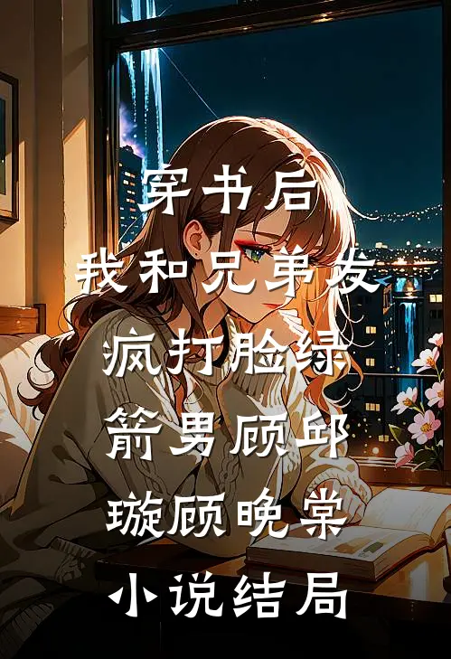 穿书后，我和兄弟发疯打脸绿箭男顾邱璇顾晚棠小说结局