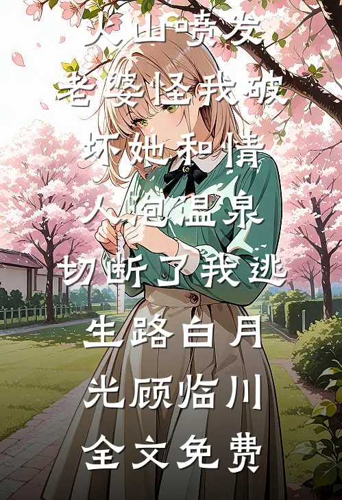 火山喷发，老婆怪我破坏她和情人泡温泉，切断了我逃生路白月光顾临川全文免费