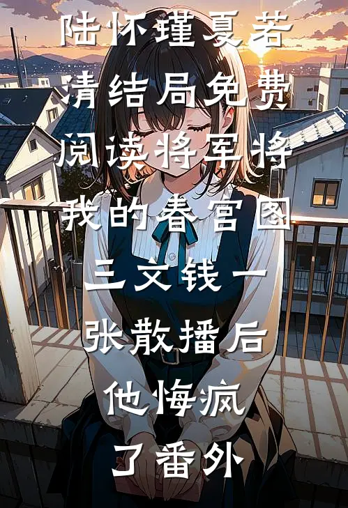 陆怀瑾夏若清结局免费阅读将军将我的春宫图三文钱一张散播后，他悔疯了番外