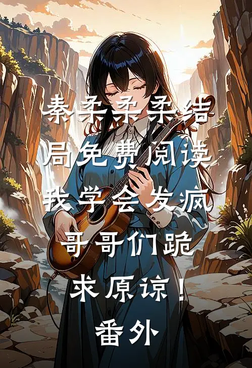 秦柔柔柔结局免费阅读我学会发疯，哥哥们跪求原谅！番外