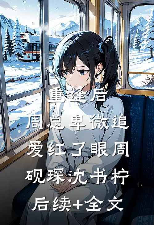 重逢后，周总卑微追爱红了眼周砚琛沈书柠后续+全文