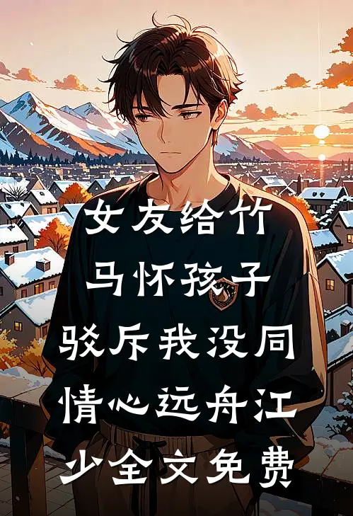 女友给竹马怀孩子，驳斥我没同情心远舟江少全文免费