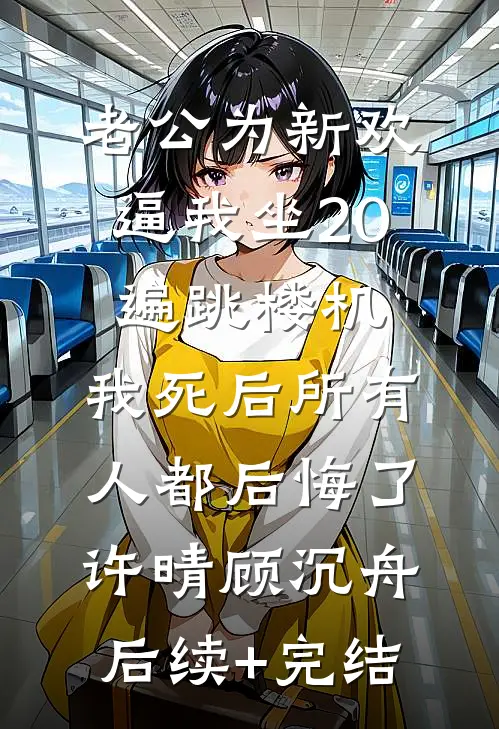 老公为新欢逼我坐20遍跳楼机，我死后所有人都后悔了许晴顾沉舟后续+完结