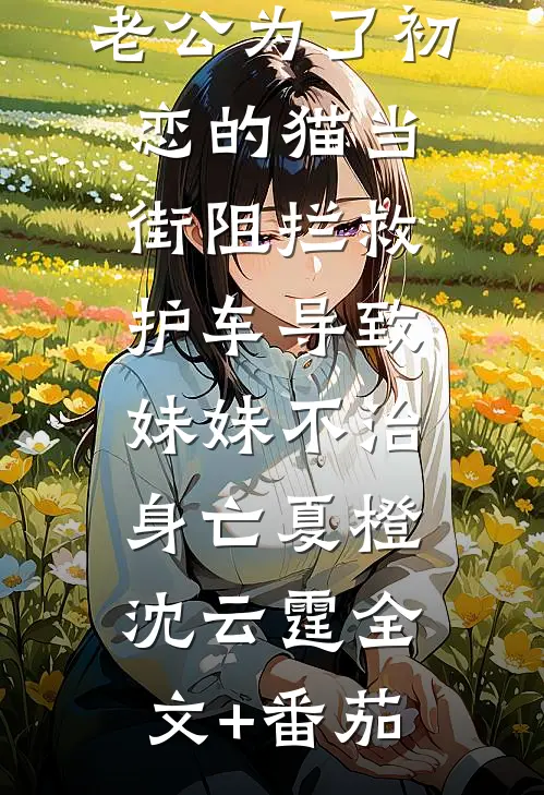 老公为了初恋的猫当街阻拦救护车导致妹妹不治身亡夏橙沈云霆全文+番茄