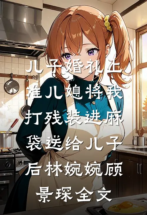 儿子婚礼上，准儿媳将我打残装进麻袋送给儿子后林婉婉顾景琛全文