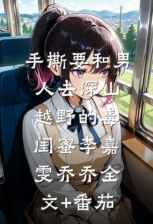 手撕要和男人去深山越野的毒闺蜜李嘉雯乔乔全文+番茄