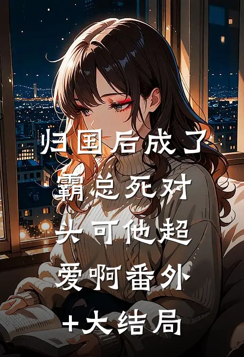 归国后成了霸总死对头可他超爱啊番外+大结局
