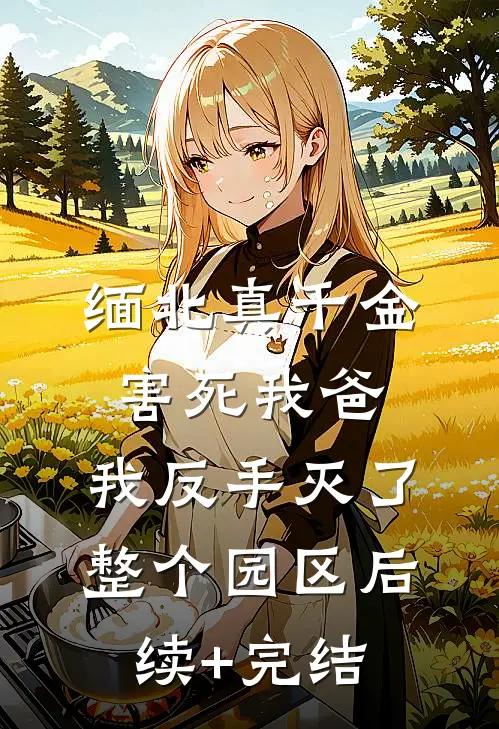 缅北真千金害死我爸，我反手灭了整个园区后续+完结