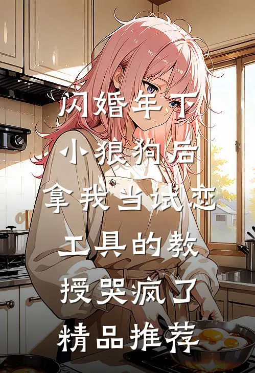 闪婚年下小狼狗后，拿我当试恋工具的教授哭疯了。精品推荐