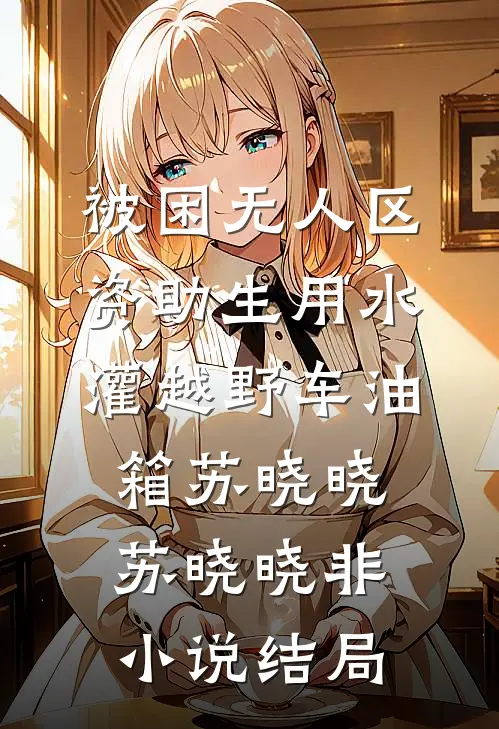 被困无人区，资助生用水灌越野车油箱苏晓晓苏晓晓非小说结局
