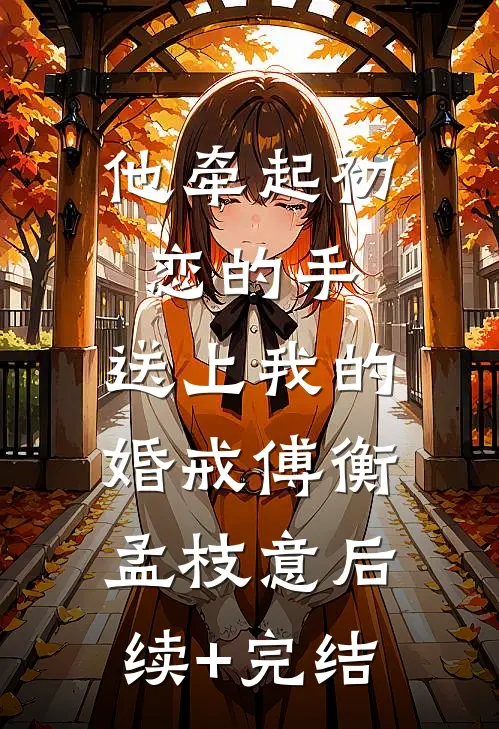 他牵起初恋的手，送上我的婚戒傅衡孟枝意后续+完结