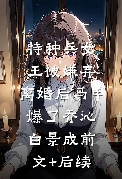 特种兵女王被嫌弃，离婚后马甲爆了乔沁白景成前文+后续