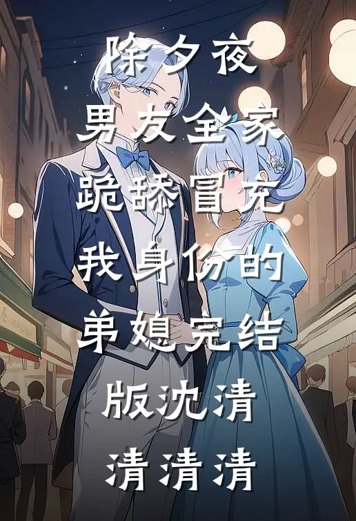 除夕夜，男友全家跪舔冒充我身份的弟媳完结版沈清清清清