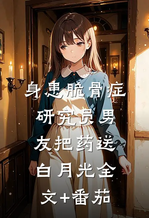 身患脆骨症，研究员男友把药送白月光全文+番茄