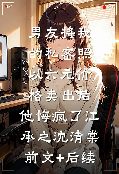 男友将我的私密照以六元价格卖出后，他悔疯了江承之沈清棠前文+后续