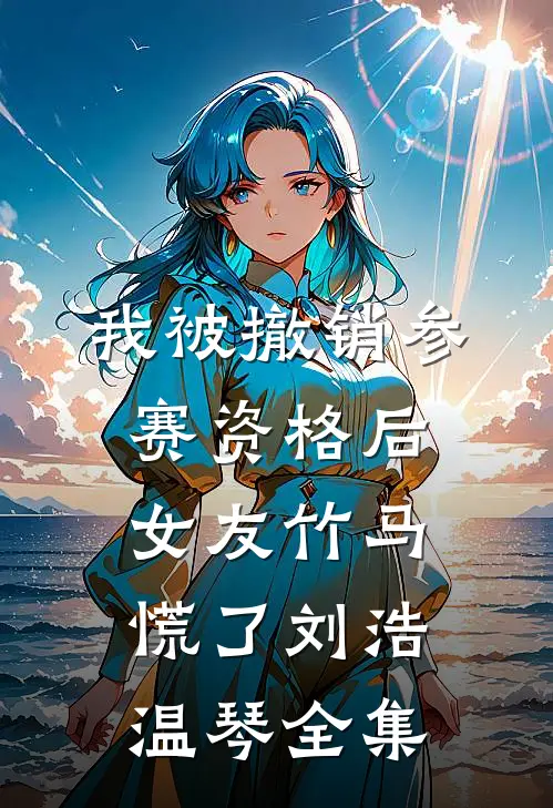 我被撤销参赛资格后，女友竹马慌了刘浩温琴全集