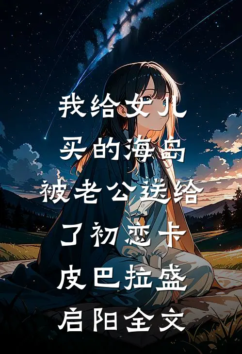 我给女儿买的海岛，被老公送给了初恋卡皮巴拉盛启阳全文