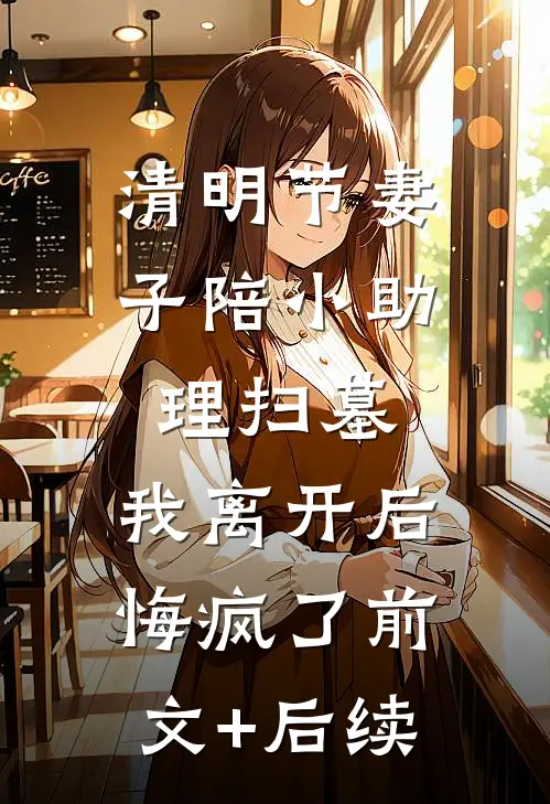 清明节妻子陪小助理扫墓，我离开后悔疯了前文+后续