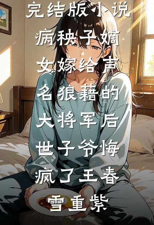 完结版小说病秧子嫡女嫁给声名狼藉的大将军后，世子爷悔疯了王春雪重紫