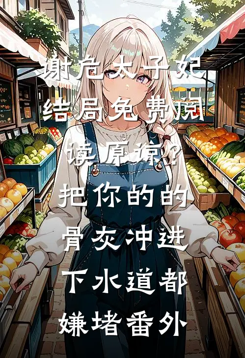 谢危太子妃结局免费阅读原谅？把你的的骨灰冲进下水道都嫌堵番外