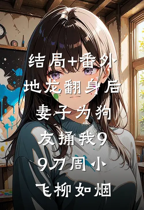 结局+番外地龙翻身后，妻子为狗友捅我99刀周小飞柳如烟