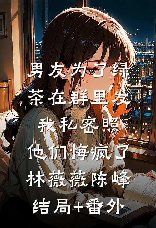 男友为了绿茶在群里发我私密照，他们悔疯了林薇薇陈峰结局+番外