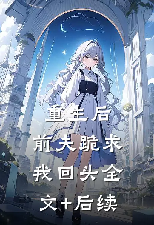 重生后，前夫跪求我回头全文+后续