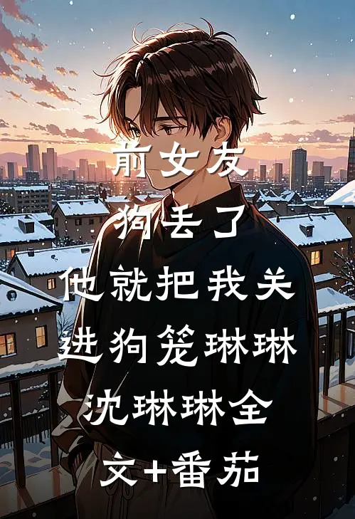 前女友狗丢了，他就把我关进狗笼琳琳沈琳琳全文+番茄