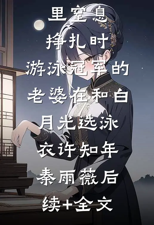 儿子在水里窒息挣扎时，游泳冠军的老婆在和白月光选泳衣许知年秦雨薇后续+全文