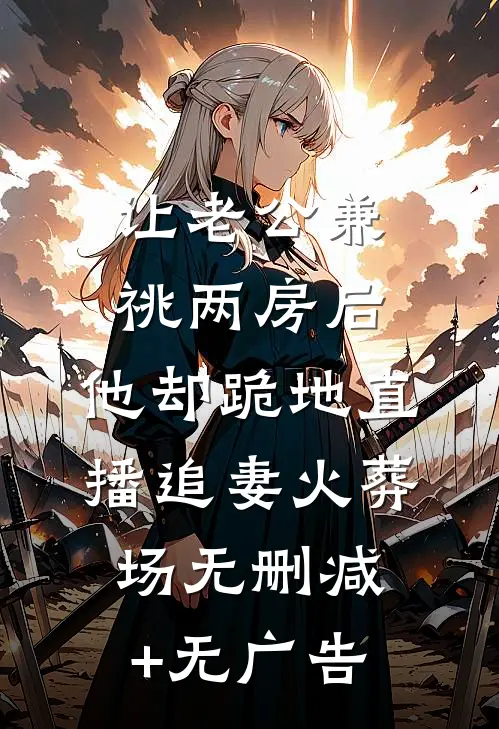 让老公兼祧两房后，他却跪地直播追妻火葬场无删减+无广告