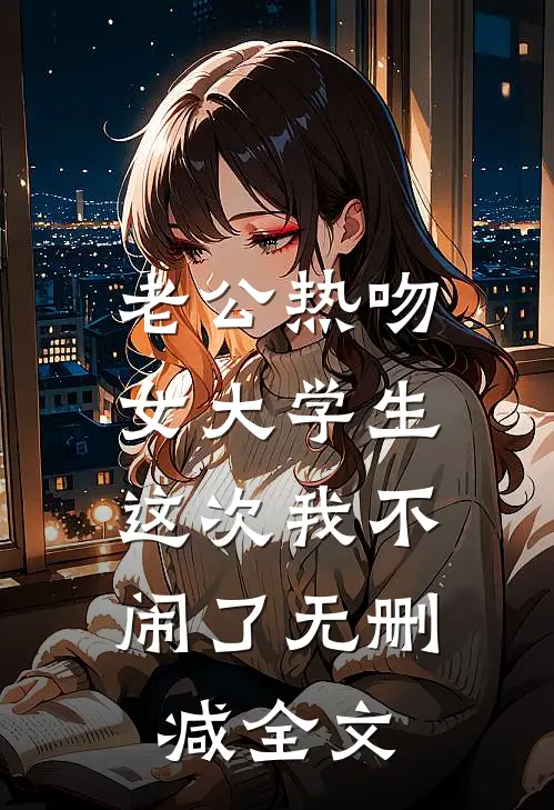老公热吻女大学生，这次我不闹了无删减全文